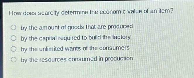 how does scarcity determine the economic value of an item?\nby the amount of goods that are produced\nby the capital required to build the factory\nby the unlimited wants of the consumers\nby the resources consumed in production