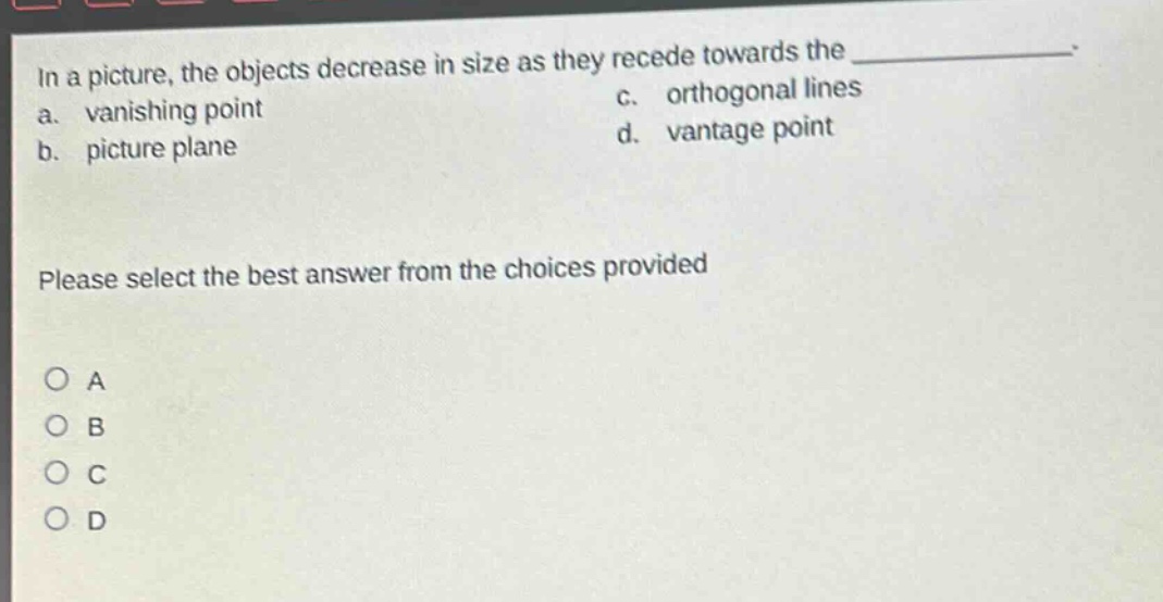 in a picture, the objects decrease in size as they recede towards the \n a. vanishing point \n b. picture plane \n c. orthogonal lines \n d. vantage point \n please select the best answer from the choices provided \n o a \n o b \n o c \n o d