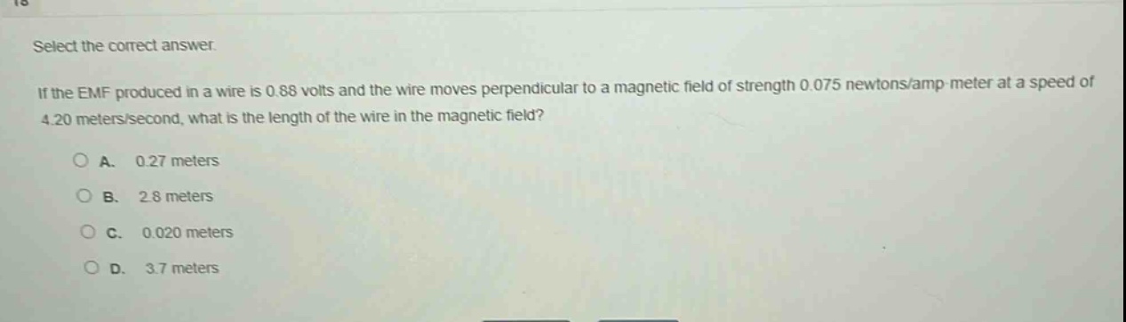 select the correct answer.\nif the emf produced in a wire is 0.88 volts and the wire moves perpendicular to a magnetic field of strength 0.075 newtons/amp - meter at a speed of 4.20 meters/second, what is the length of the wire in the magnetic field?\na. 0.27 meters\nb. 2.8 meters\nc. 0.020 meters\nd. 3.7 meters