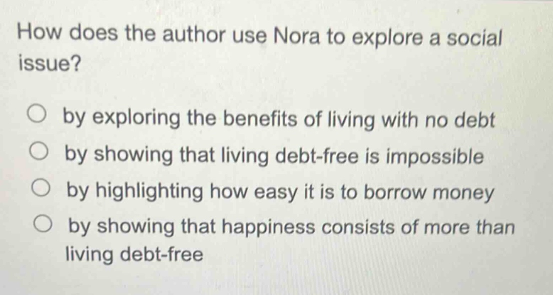 how does the author use nora to explore a social issue?\n○ by exploring the benefits of living with no debt\n○ by showing that living debt - free is impossible\n○ by highlighting how easy it is to borrow money\n○ by showing that happiness consists of more than living debt - free