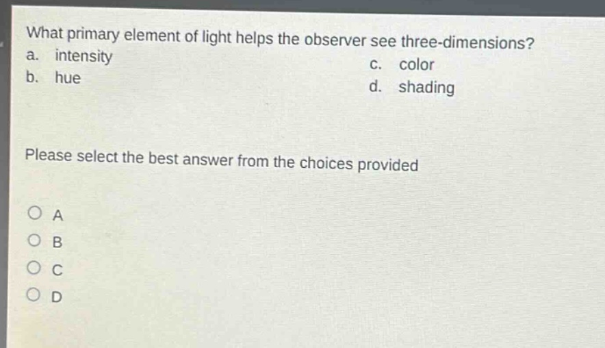 what primary element of light helps the observer see three - dimensions?\na. intensity\nc. color\nb. hue\nd. shading\nplease select the best answer from the choices provided\n○ a\n○ b\n○ c\n○ d