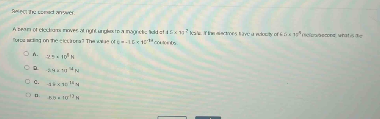 select the correct answer.\na beam of electrons moves at right angles to a magnetic field of 4.5×10⁻² tesla. if the electrons have a velocity of 6.5×10⁶ meters/second, what is the force acting on the electrons? the value of q = -1.6×10⁻¹⁹ coulombs.\na. -2.9×10⁶ n\nb. -3.9×10⁻¹⁴ n\nc. -4.9×10⁻¹⁴ n\nd. -6.5×10⁻¹³ n