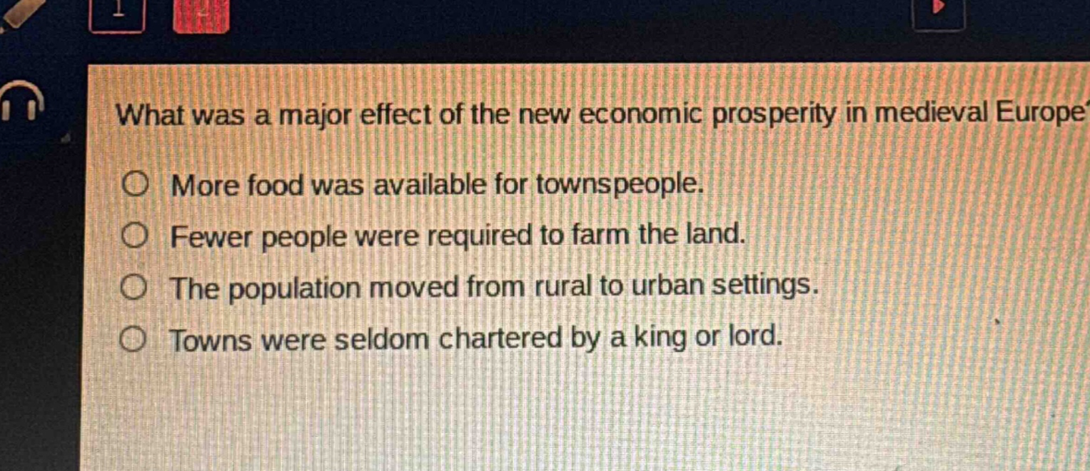 what was a major effect of the new economic prosperity in medieval europe?\no more food was available for townspeople.\no fewer people were required to farm the land.\no the population moved from rural to urban settings.\no towns were seldom chartered by a king or lord.