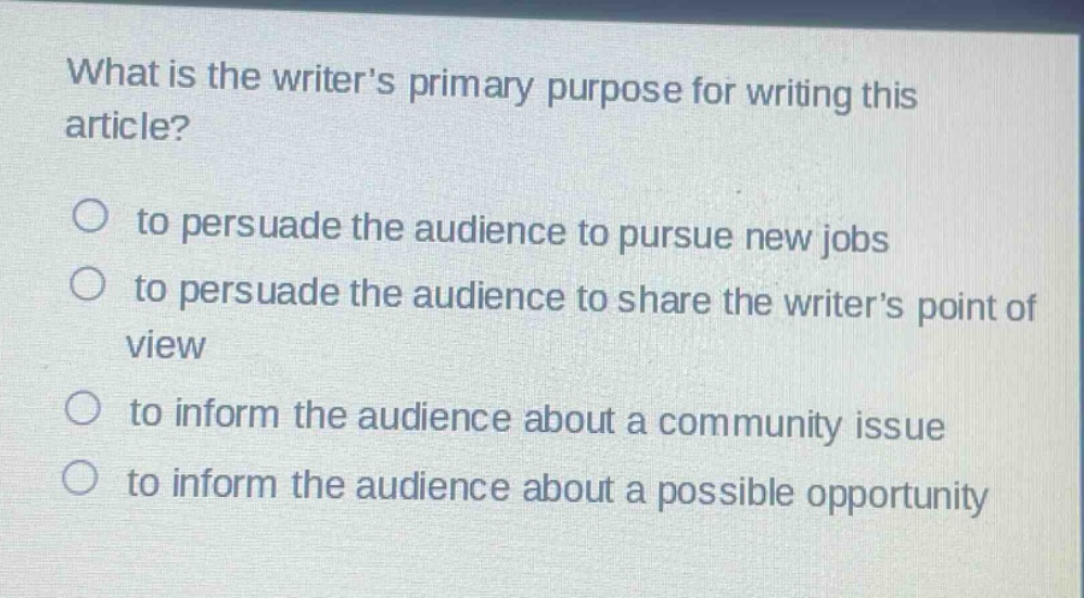 what is the writers primary purpose for writing this article?\n○ to persuade the audience to pursue new jobs\n○ to persuade the audience to share the writers point of view\n○ to inform the audience about a community issue\n○ to inform the audience about a possible opportunity