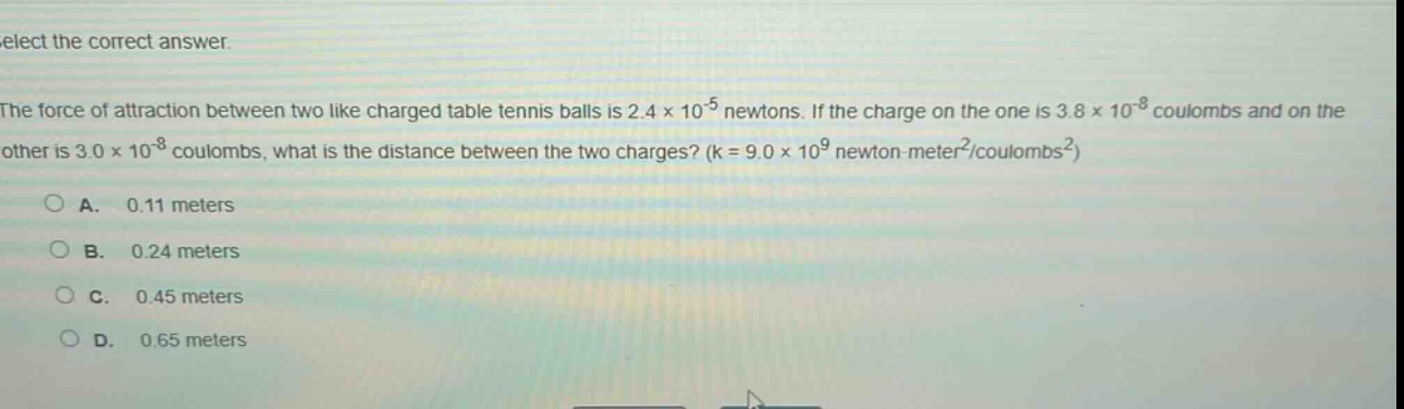select the correct answer.\nthe force of attraction between two like - charged table tennis balls is 2.4×10⁻⁵ newtons. if the charge on the one is 3.8×10⁻⁸ coulombs and on the other is 3.0×10⁻⁸ coulombs, what is the distance between the two charges? (k = 9.0×10⁹ newton - meter²/coulombs²)\na. 0.11 meters\nb. 0.24 meters\nc. 0.45 meters\nd. 0.65 meters