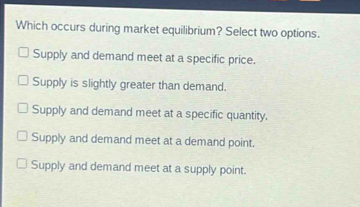 which occurs during market equilibrium? select two options.\n□ supply and demand meet at a specific price.\n□ supply is slightly greater than demand.\n□ supply and demand meet at a specific quantity.\n□ supply and demand meet at a demand point.\n□ supply and demand meet at a supply point.