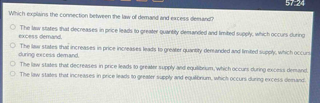 which explains the connection between the law of demand and excess demand?\nthe law states that decreases in price leads to greater quantity demanded and limited supply, which occurs during excess demand.\nthe law states that increases in price increases leads to greater quantity demanded and limited supply, which occurs during excess demand.\nthe law states that decreases in price leads to greater supply and equilibrium, which occurs during excess demand.\nthe law states that increases in price leads to greater supply and equilibrium, which occurs during excess demand.