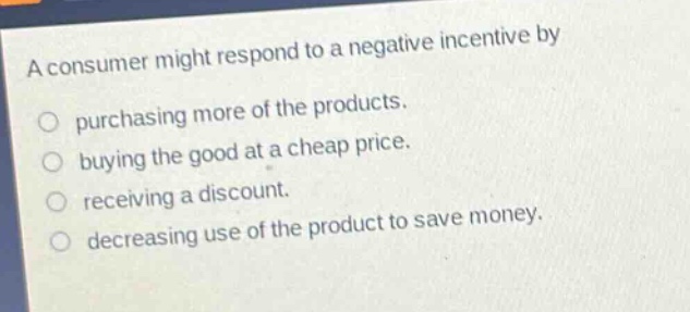 a consumer might respond to a negative incentive by\npurchasing more of the products.\nbuying the good at a cheap price.\nreceiving a discount.\ndecreasing use of the product to save money.