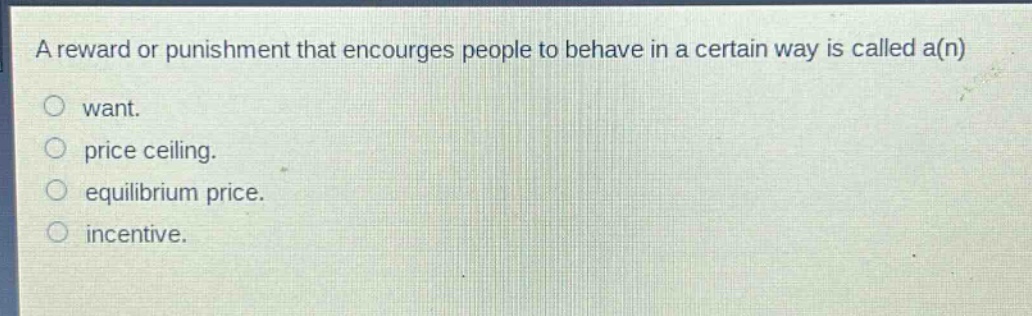 a reward or punishment that encourges people to behave in a certain way is called a(n)\nwant.\nprice ceiling.\nequilibrium price.\nincentive.