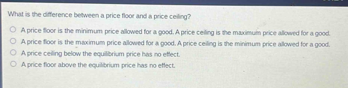 what is the difference between a price floor and a price ceiling?\na price floor is the minimum price allowed for a good. a price ceiling is the maximum price allowed for a good.\na price floor is the maximum price allowed for a good. a price ceiling is the minimum price allowed for a good.\na price ceiling below the equilibrium price has no effect.\na price floor above the equilibrium price has no effect.