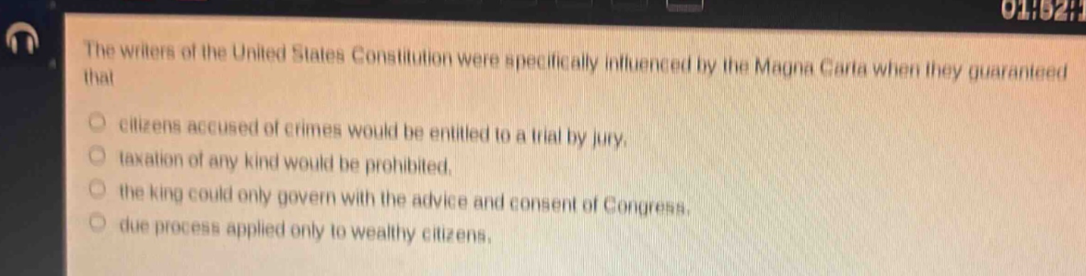 the writers of the united states constitution were specifically influenced by the magna carta when they guaranteed that\n○ citizens accused of crimes would be entitled to a trial by jury.\n○ taxation of any kind would be prohibited.\n○ the king could only govern with the advice and consent of congress.\n○ due process applied only to wealthy citizens.