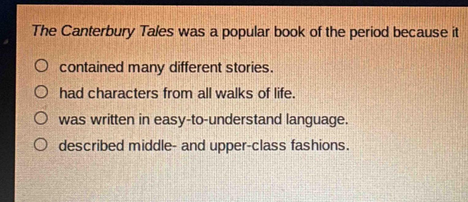 the canterbury tales was a popular book of the period because it\ncontained many different stories.\nhad characters from all walks of life.\nwas written in easy - to - understand language.\ndescribed middle - and upper - class fashions.