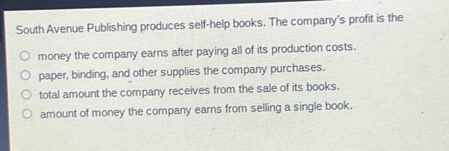 south avenue publishing produces self - help books. the company’s profit is the\nmoney the company earns after paying all of its production costs.\npaper, binding, and other supplies the company purchases.\ntotal amount the company receives from the sale of its books.\namount of money the company earns from selling a single book.