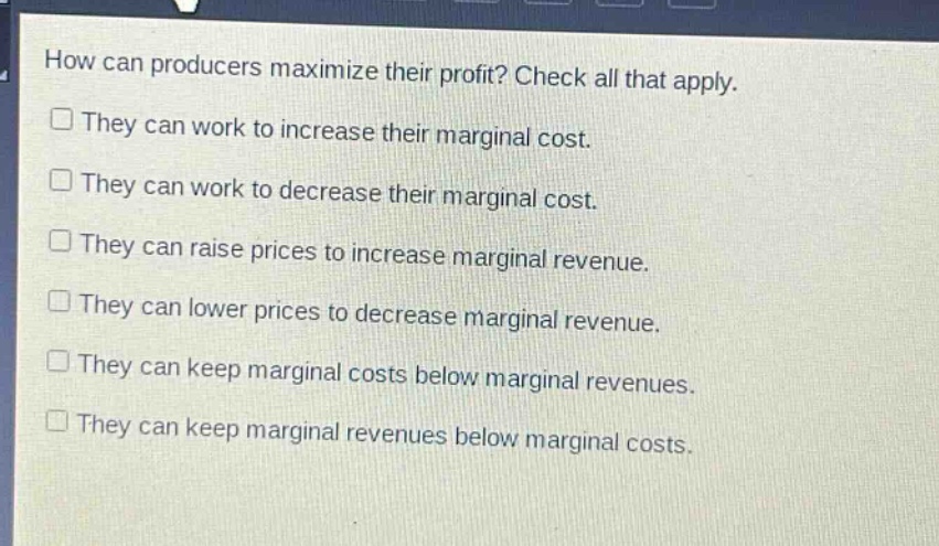 how can producers maximize their profit? check all that apply.\n□ they can work to increase their marginal cost.\n□ they can work to decrease their marginal cost.\n□ they can raise prices to increase marginal revenue.\n□ they can lower prices to decrease marginal revenue.\n□ they can keep marginal costs below marginal revenues.\n□ they can keep marginal revenues below marginal costs.
