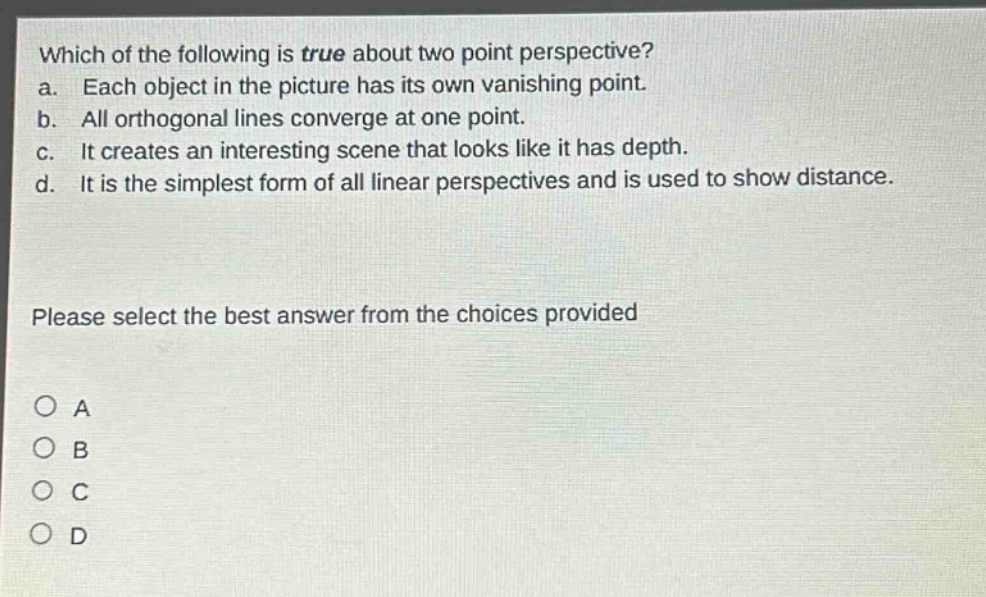 which of the following is true about two - point perspective?\na. each object in the picture has its own vanishing point.\nb. all orthogonal lines converge at one point.\nc. it creates an interesting scene that looks like it has depth.\nd. it is the simplest form of all linear perspectives and is used to show distance.\nplease select the best answer from the choices provided\na\nb\nc\nd