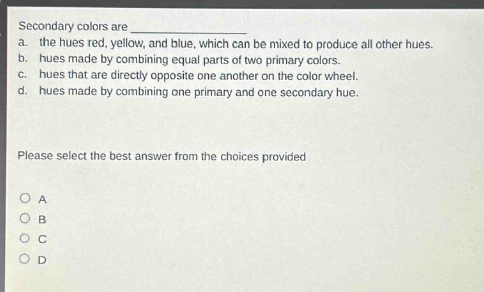 secondary colors are \na. the hues red, yellow, and blue, which can be mixed to produce all other hues.\nb. hues made by combining equal parts of two primary colors.\nc. hues that are directly opposite one another on the color wheel.\nd. hues made by combining one primary and one secondary hue.\nplease select the best answer from the choices provided\no a\no b\no c\no d
