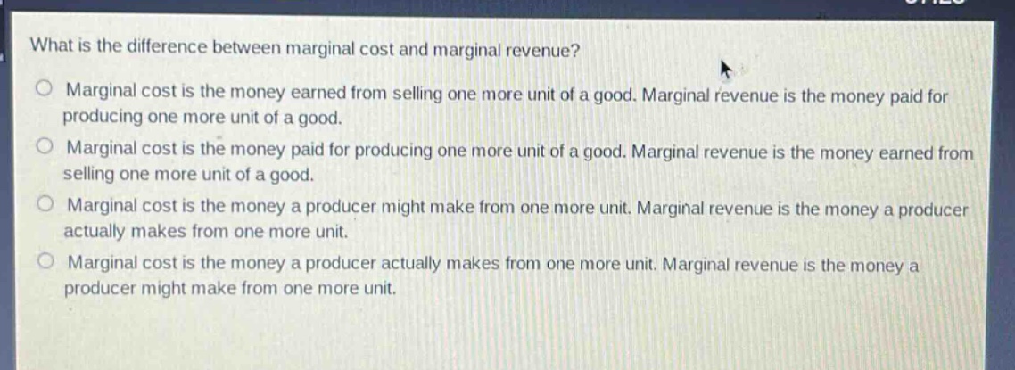 what is the difference between marginal cost and marginal revenue?\nmarginal cost is the money earned from selling one more unit of a good. marginal revenue is the money paid for producing one more unit of a good.\nmarginal cost is the money paid for producing one more unit of a good. marginal revenue is the money earned from selling one more unit of a good.\nmarginal cost is the money a producer might make from one more unit. marginal revenue is the money a producer actually makes from one more unit.\nmarginal cost is the money a producer actually makes from one more unit. marginal revenue is the money a producer might make from one more unit.