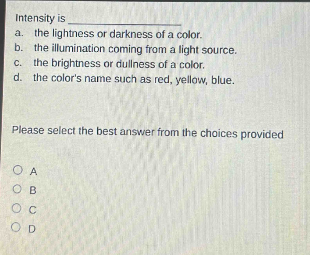 intensity is \na. the lightness or darkness of a color.\nb. the illumination coming from a light source.\nc. the brightness or dullness of a color.\nd. the colors name such as red, yellow, blue.\nplease select the best answer from the choices provided\n○ a\n○ b\n○ c\n○ d