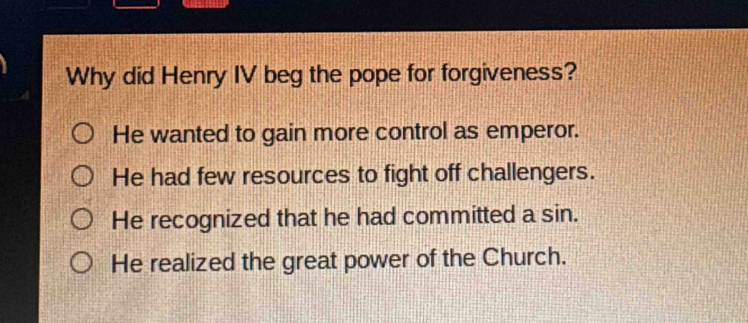 why did henry iv beg the pope for forgiveness?\nhe wanted to gain more control as emperor.\nhe had few resources to fight off challengers.\nhe recognized that he had committed a sin.\nhe realized the great power of the church.