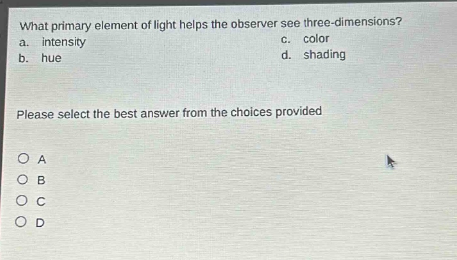 what primary element of light helps the observer see three - dimensions?\na. intensity c. color\nb. hue d. shading\nplease select the best answer from the choices provided\no a\no b\no c\no d