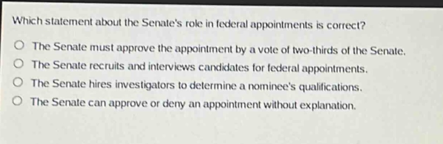 which statement about the senates role in federal appointments is correct?\nthe senate must approve the appointment by a vote of two - thirds of the senate.\nthe senate recruits and interviews candidates for federal appointments.\nthe senate hires investigators to determine a nominees qualifications.\nthe senate can approve or deny an appointment without explanation.