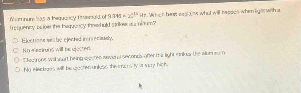 aluminum has a frequency threshold of 9.846×10¹⁴ hz. which best explains what will happen when light with a frequency below the frequency threshold strikes aluminum?\no electrons will be ejected immediately.\no no electrons will be ejected.\no electrons will start being ejected several seconds after the light strikes the aluminum.\no no electrons will be ejected unless the intensity is very high.