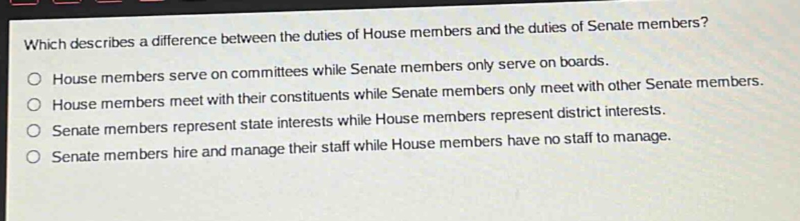 which describes a difference between the duties of house members and the duties of senate members?\no house members serve on committees while senate members only serve on boards.\no house members meet with their constituents while senate members only meet with other senate members.\no senate members represent state interests while house members represent district interests.\no senate members hire and manage their staff while house members have no staff to manage.
