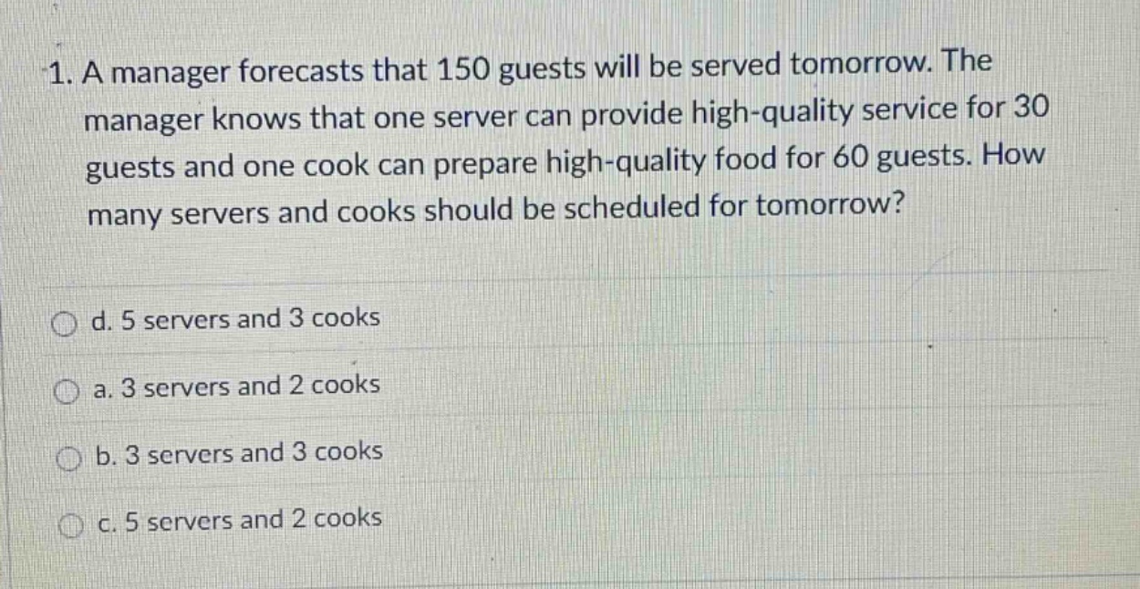 1. a manager forecasts that 150 guests will be served tomorrow. the manager knows that one server can provide high - quality service for 30 guests and one cook can prepare high - quality food for 60 guests. how many servers and cooks should be scheduled for tomorrow?\n\nd. 5 servers and 3 cooks\na. 3 servers and 2 cooks\nb. 3 servers and 3 cooks\nc. 5 servers and 2 cooks