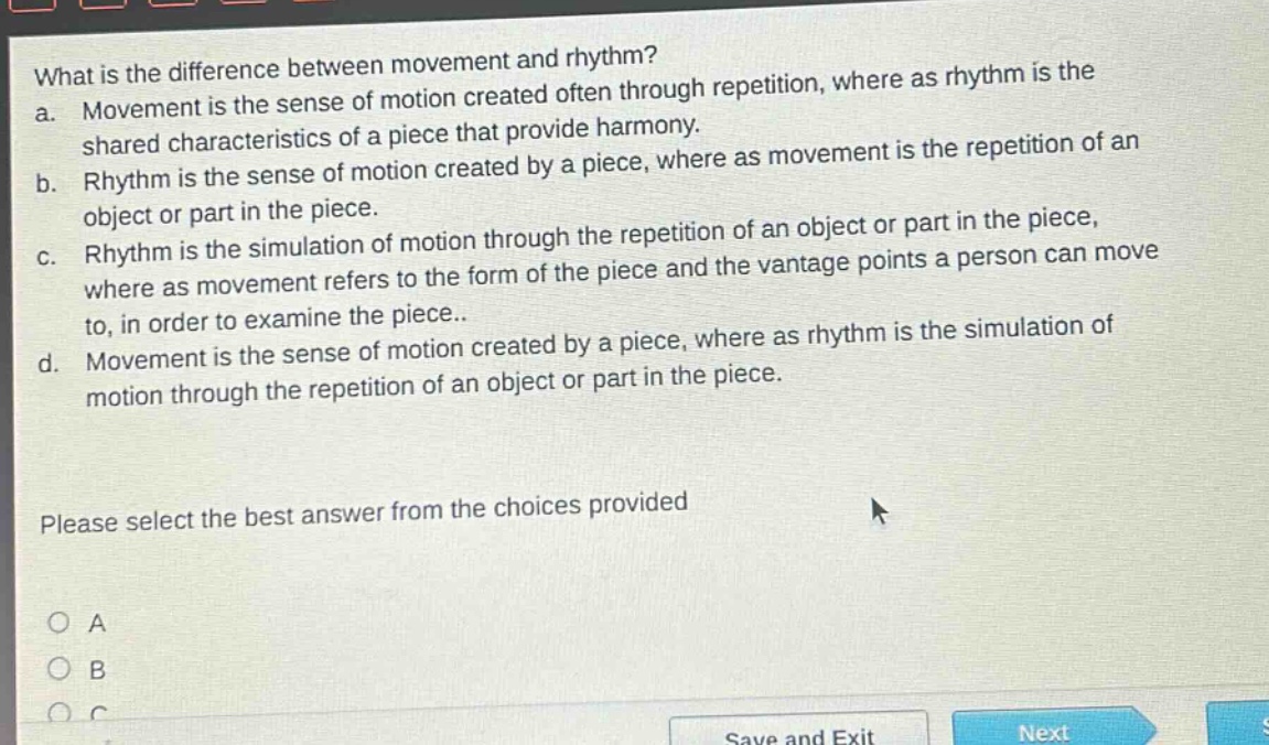 what is the difference between movement and rhythm?\na. movement is the sense of motion created often through repetition, where as rhythm is the shared characteristics of a piece that provide harmony.\nb. rhythm is the sense of motion created by a piece, where as movement is the repetition of an object or part in the piece.\nc. rhythm is the simulation of motion through the repetition of an object or part in the piece, where as movement refers to the form of the piece and the vantage points a person can move to, in order to examine the piece..\nd. movement is the sense of motion created by a piece, where as rhythm is the simulation of motion through the repetition of an object or part in the piece.\nplease select the best answer from the choices provided