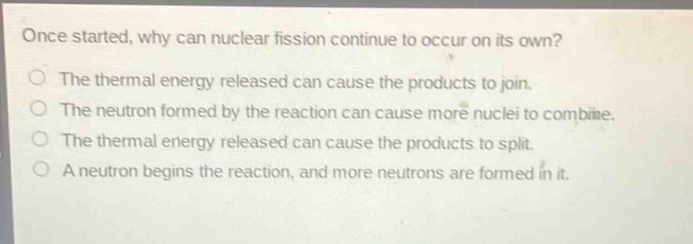 once started, why can nuclear fission continue to occur on its own?\nthe thermal energy released can cause the products to join.\nthe neutron formed by the reaction can cause more nuclei to combine.\nthe thermal energy released can cause the products to split.\na neutron begins the reaction, and more neutrons are formed in it.