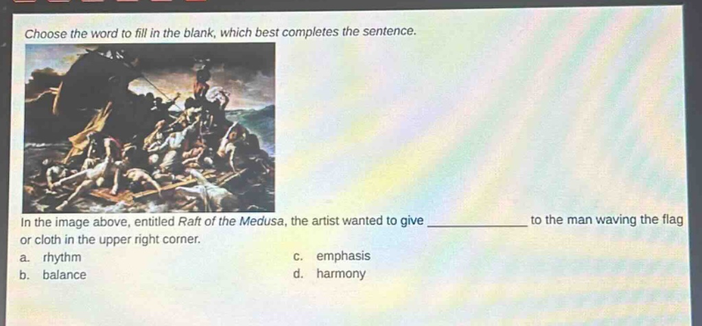 choose the word to fill in the blank, which best completes the sentence. in the image above, entitled raft of the medusa, the artist wanted to give ____________ to the man waving the flag or cloth in the upper right corner. a. rhythm c. emphasis b. balance d. harmony