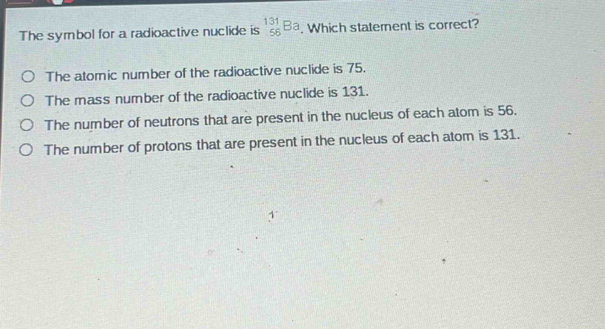 the symbol for a radioactive nuclide is $_{56}^{131}ba$. which statement is correct?\nthe atomic number of the radioactive nuclide is 75.\nthe mass number of the radioactive nuclide is 131.\nthe number of neutrons that are present in the nucleus of each atom is 56.\nthe number of protons that are present in the nucleus of each atom is 131.