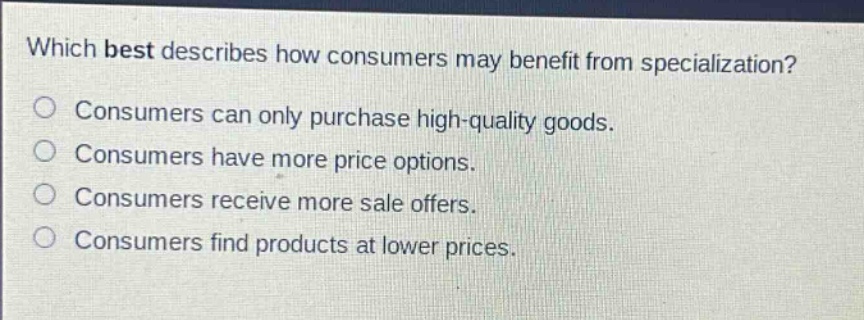 which best describes how consumers may benefit from specialization?\nconsumers can only purchase high - quality goods.\nconsumers have more price options.\nconsumers receive more sale offers.\nconsumers find products at lower prices.