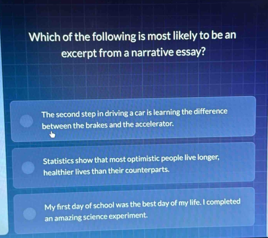which of the following is most likely to be an excerpt from a narrative essay?\nthe second step in driving a car is learning the difference between the brakes and the accelerator.\nstatistics show that most optimistic people live longer, healthier lives than their counterparts.\nmy first day of school was the best day of my life. i completed an amazing science experiment.