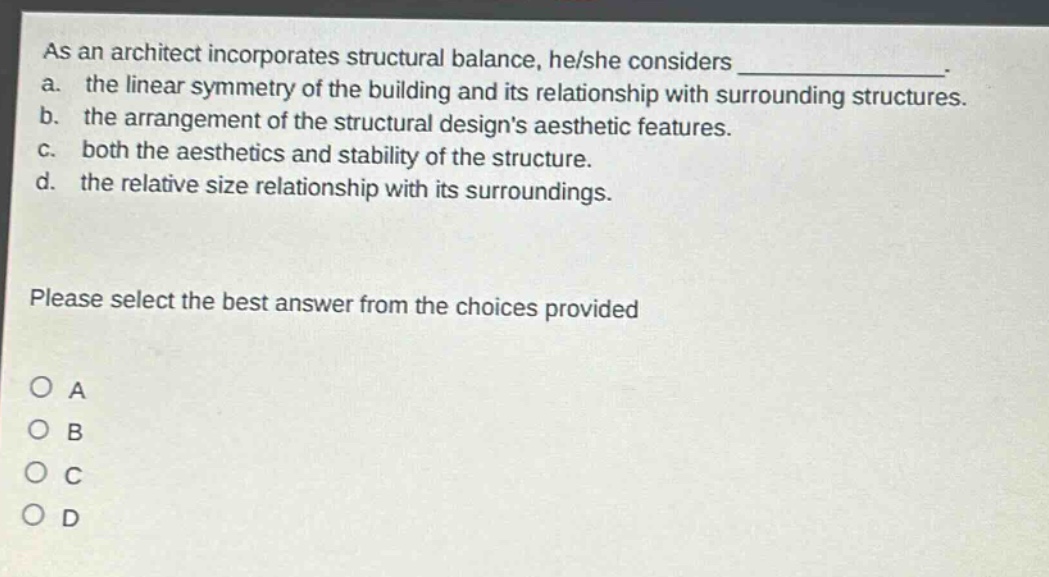 as an architect incorporates structural balance, he/she considers _______________. a. the linear symmetry of the building and its relationship with surrounding structures. b. the arrangement of the structural designs aesthetic features. c. both the aesthetics and stability of the structure. d. the relative size relationship with its surroundings. please select the best answer from the choices provided o a o b o c o d