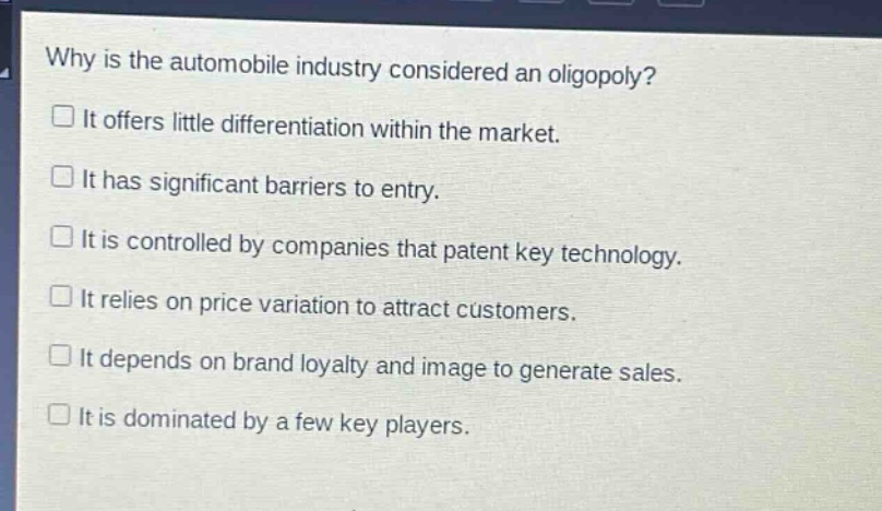 why is the automobile industry considered an oligopoly?\nit offers little differentiation within the market.\nit has significant barriers to entry.\nit is controlled by companies that patent key technology.\nit relies on price variation to attract customers.\nit depends on brand loyalty and image to generate sales.\nit is dominated by a few key players.