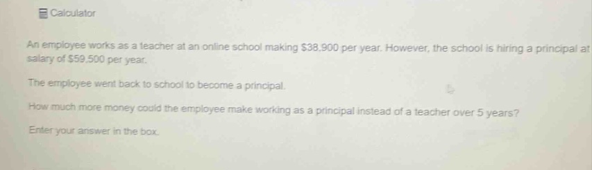 calculator\nan employee works as a teacher at an online school making $38,900 per year. however, the school is hiring a principal at a salary of $59,500 per year.\nthe employee went back to school to become a principal.\nhow much more money could the employee make working as a principal instead of a teacher over 5 years?\nenter your answer in the box.