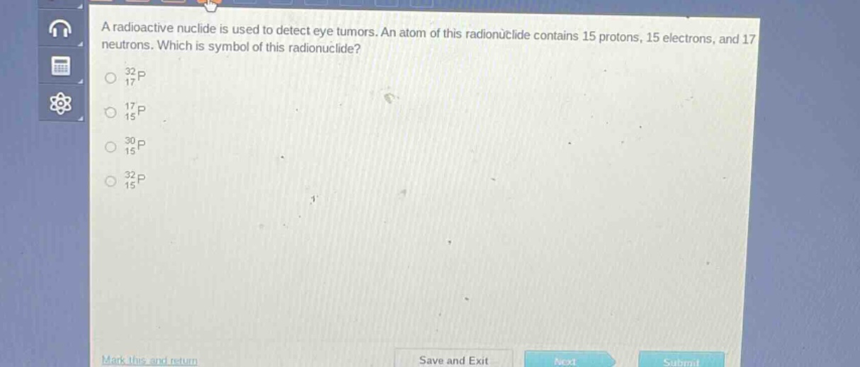 a radioactive nuclide is used to detect eye tumors. an atom of this radionuclide contains 15 protons, 15 electrons, and 17 neutrons. which is symbol of this radionuclide?\n$_{17}^{32}p$\n$_{15}^{17}p$\n$_{15}^{30}p$\n$_{15}^{32}p$