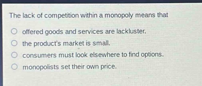 the lack of competition within a monopoly means that\noffered goods and services are lackluster.\nthe products market is small.\nconsumers must look elsewhere to find options.\nmonopolists set their own price.