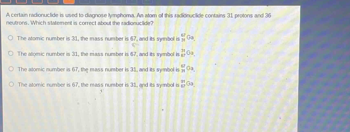 a certain radionuclide is used to diagnose lymphoma. an atom of this radionuclide contains 31 protons and 36 neutrons. which statement is correct about the radionuclide?\nthe atomic number is 31, the mass number is 67, and its symbol is $_{31}^{67}ga$.\nthe atomic number is 31, the mass number is 67, and its symbol is $_{67}^{31}ga$.\nthe atomic number is 67, the mass number is 31, and its symbol is $_{31}^{67}ga$.\nthe atomic number is 67, the mass number is 31, and its symbol is $_{67}^{31}ga$.