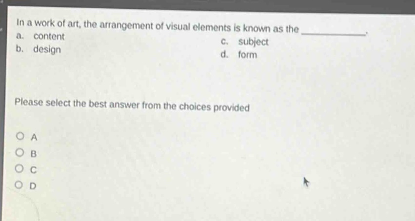 in a work of art, the arrangement of visual elements is known as the \n a. content \n b. design \n c. subject \n d. form \n please select the best answer from the choices provided \n o a \n o b \n o c \n o d