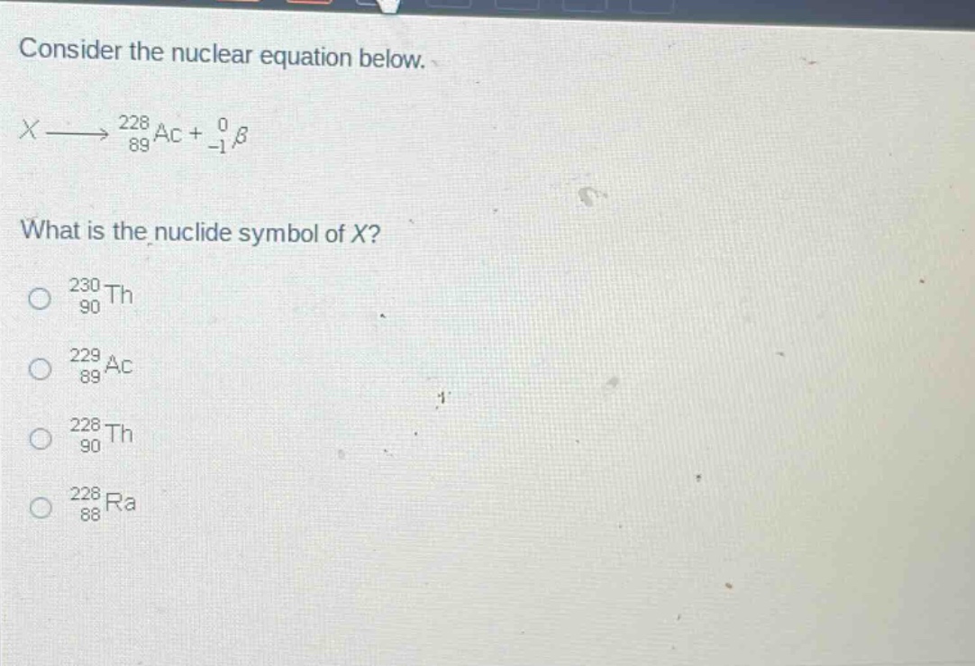 consider the nuclear equation below.\n$x\\longrightarrow_{89}^{228}ac +_{-1}^{0}\\beta$\nwhat is the nuclide symbol of x?\n$_{90}^{230}th$\n$_{89}^{229}ac$\n$_{90}^{228}th$\n$_{88}^{228}ra$