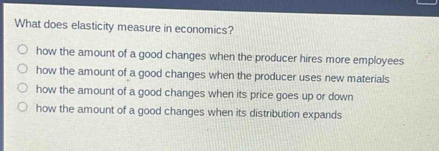 what does elasticity measure in economics?\n○ how the amount of a good changes when the producer hires more employees\n○ how the amount of a good changes when the producer uses new materials\n○ how the amount of a good changes when its price goes up or down\n○ how the amount of a good changes when its distribution expands
