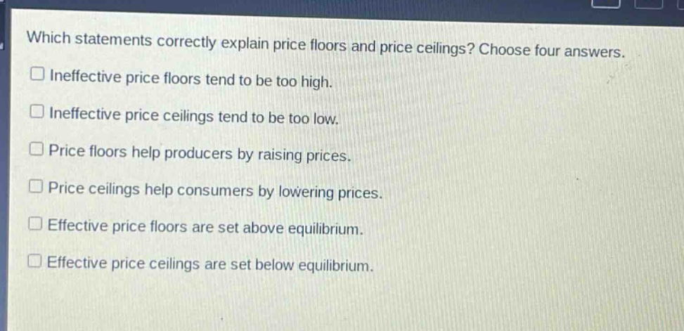 which statements correctly explain price floors and price ceilings? choose four answers.\nineffective price floors tend to be too high.\nineffective price ceilings tend to be too low.\nprice floors help producers by raising prices.\nprice ceilings help consumers by lowering prices.\neffective price floors are set above equilibrium.\neffective price ceilings are set below equilibrium.