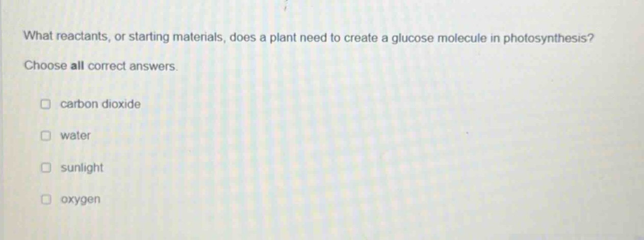 what reactants, or starting materials, does a plant need to create a glucose molecule in photosynthesis? choose all correct answers. carbon dioxide water sunlight oxygen