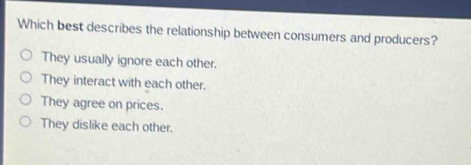 which best describes the relationship between consumers and producers?\nthey usually ignore each other.\nthey interact with each other.\nthey agree on prices.\nthey dislike each other.