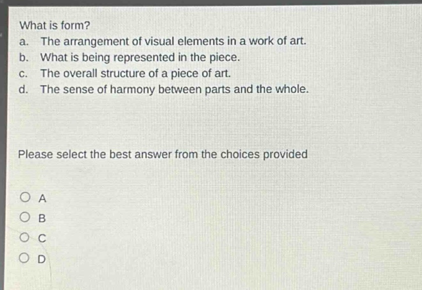 what is form?\na. the arrangement of visual elements in a work of art.\nb. what is being represented in the piece.\nc. the overall structure of a piece of art.\nd. the sense of harmony between parts and the whole.\nplease select the best answer from the choices provided\na\nb\nc\nd
