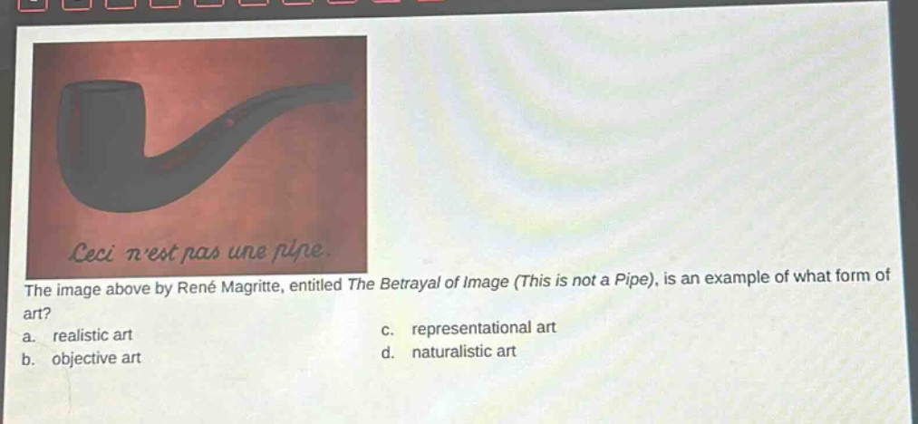 the image above by rené magritte, entitled the betrayal of image (this is not a pipe), is an example of what form of art?\na. realistic art\nc. representational art\nb. objective art\nd. naturalistic art