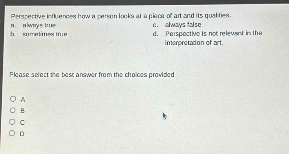 perspective influences how a person looks at a piece of art and its qualities.\na. always true c. always false\nb. sometimes true d. perspective is not relevant in the interpretation of art.\nplease select the best answer from the choices provided\no a\no b\no c\no d
