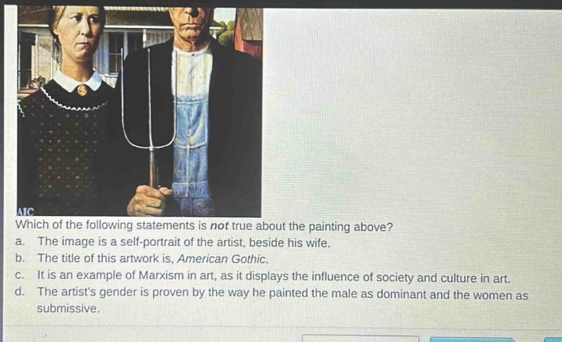 which of the following statements is not true about the painting above? a. the image is a self - portrait of the artist, beside his wife. b. the title of this artwork is, american gothic. c. it is an example of marxism in art, as it displays the influence of society and culture in art. d. the artists gender is proven by the way he painted the male as dominant and the women as submissive.